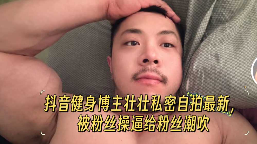 61分钟，四部合集抖音健身博主壮壮私密自拍最新，被粉丝操逼给粉丝潮吹
