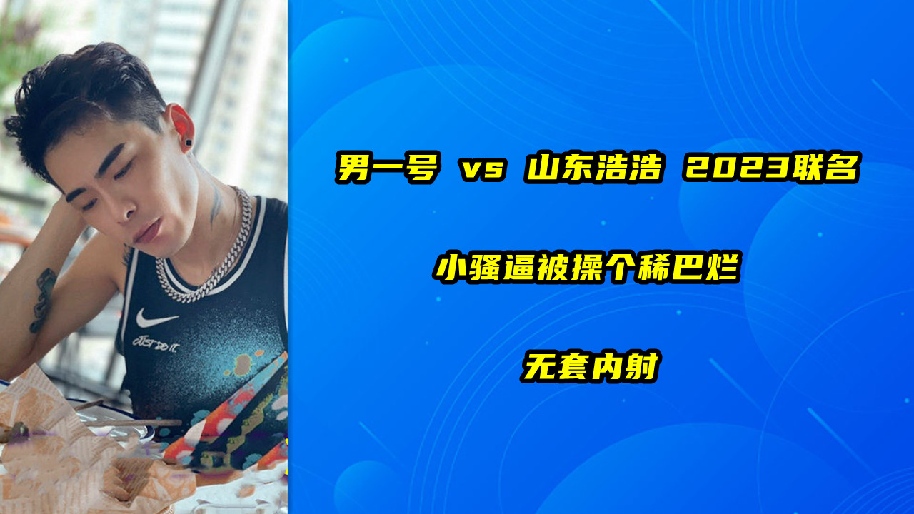 男一号 vs 山东浩浩 2023联名 小骚逼被操个稀巴烂 无套内射