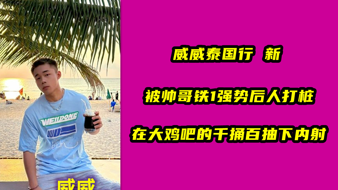 威威泰国行 新，被帅哥铁1强势后人打桩，在大鸡吧的千捅百抽下内射