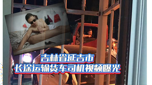 无套内射 吉林省延吉市长途运输货车司机视频曝光