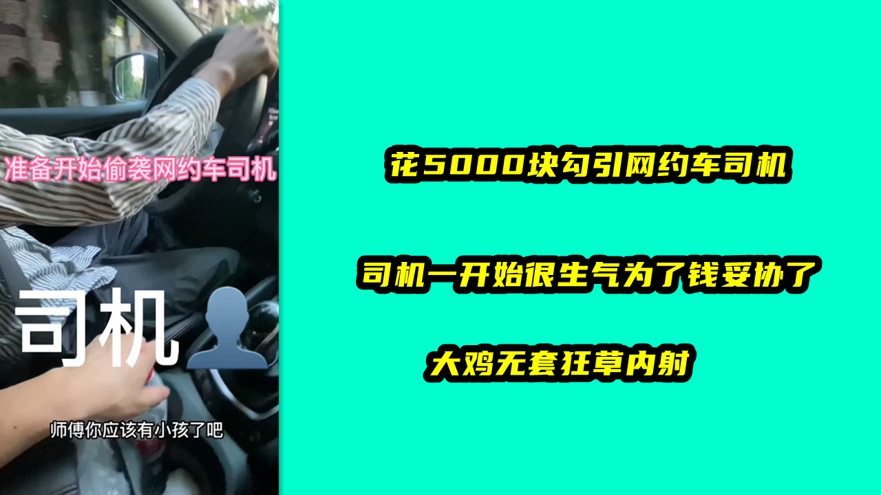 花5000块勾引网约车司机，司机一开始很生气为了钱妥协了，大鸡无套狂草内射