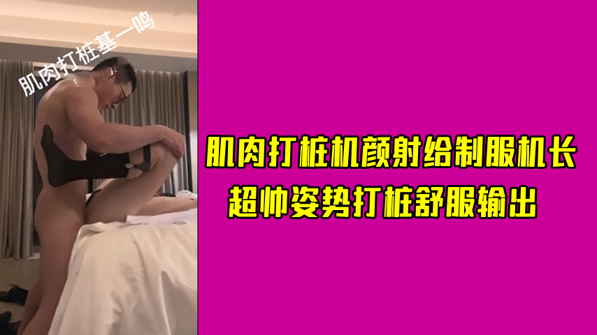 肌肉打桩机颜射给制服机长，超帅姿势打桩舒服输出