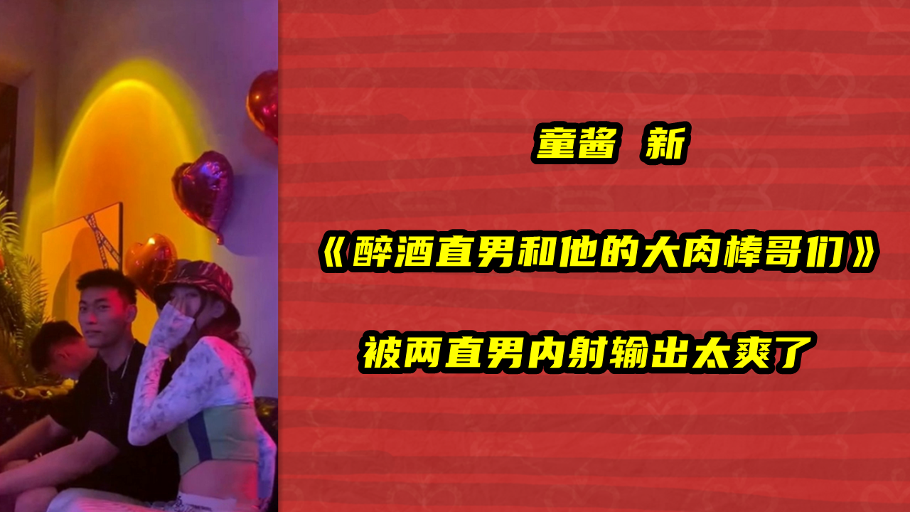 童酱 新，醉酒直男和他的大肉棒哥们 ，被两直男内射输出太爽了
