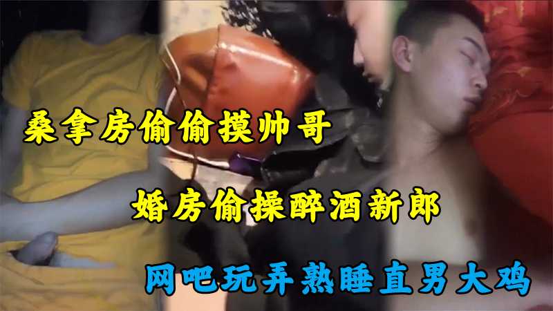 桑拿房偷偷摸帅哥，婚房偷操醉酒新郎，网吧玩弄熟睡直男大鸡，真实刺激