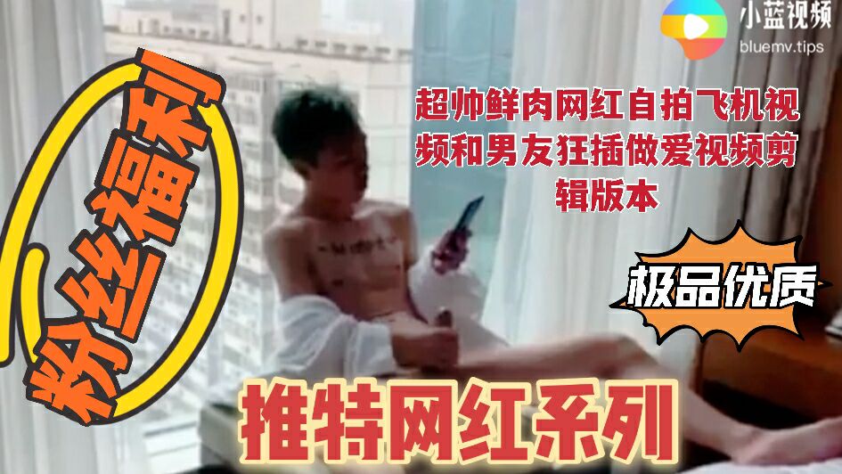 超帅鲜肉网红自拍飞机视频和男友狂插做爱视频剪辑版本