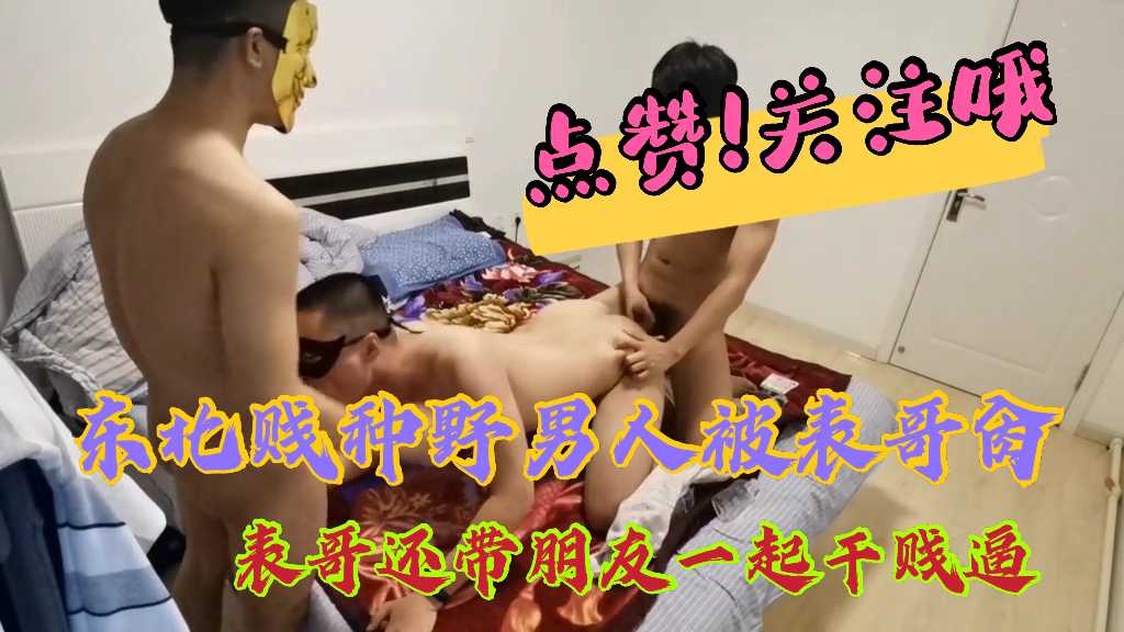 东北贱种野男人被表哥肏 表哥还带朋友一起干贱逼
