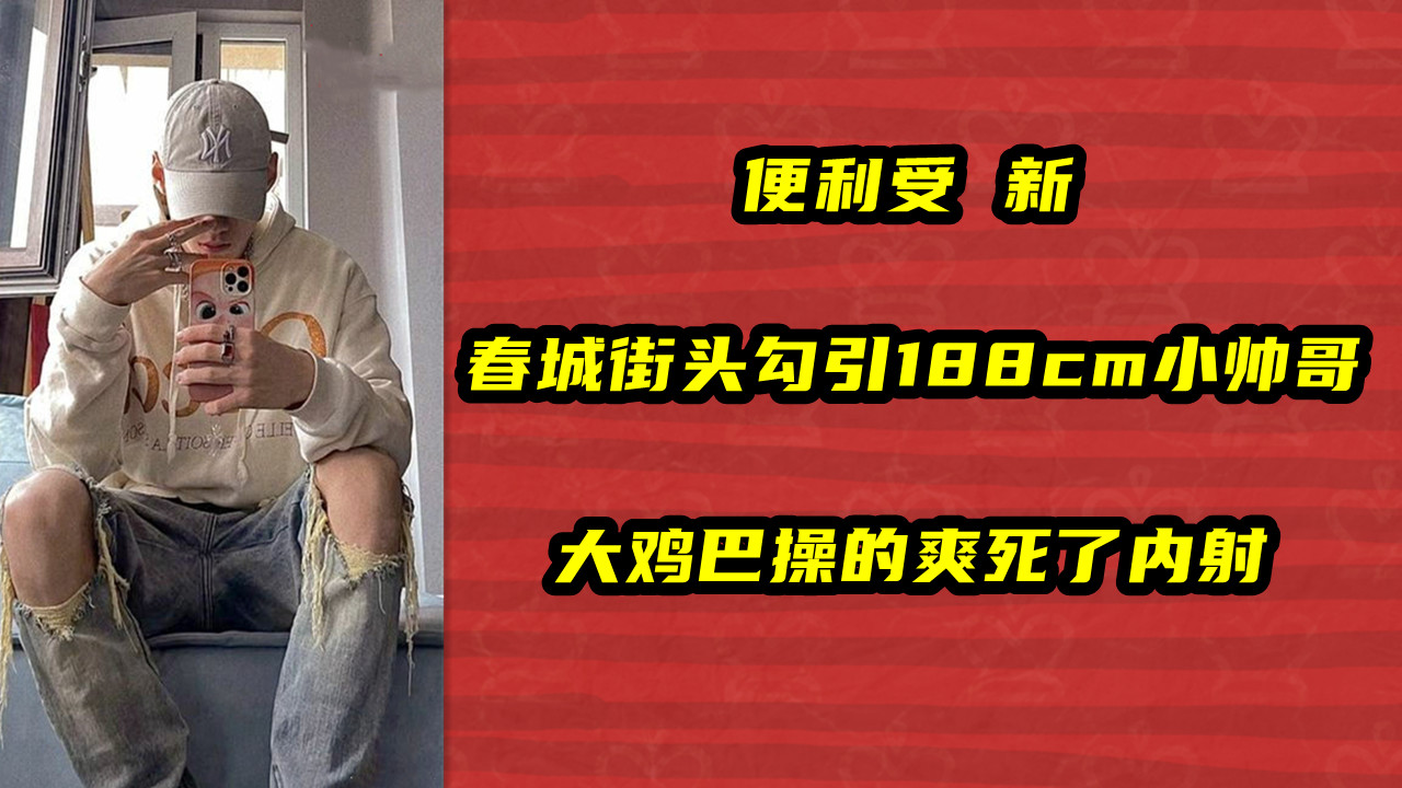 便利受 新，春城街头勾引188cm小帅哥，大鸡巴操的爽死了内射