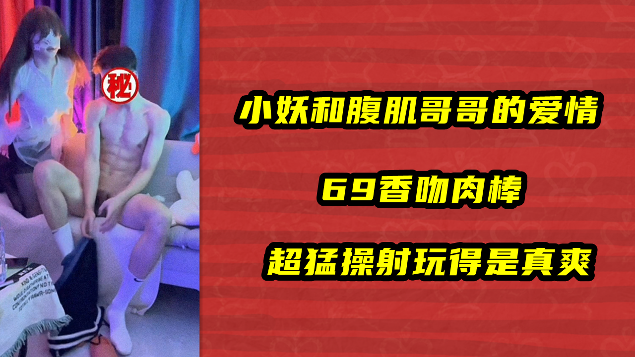 小妖和腹肌哥哥的爱情，69香吻肉棒，超猛操射玩得是真爽