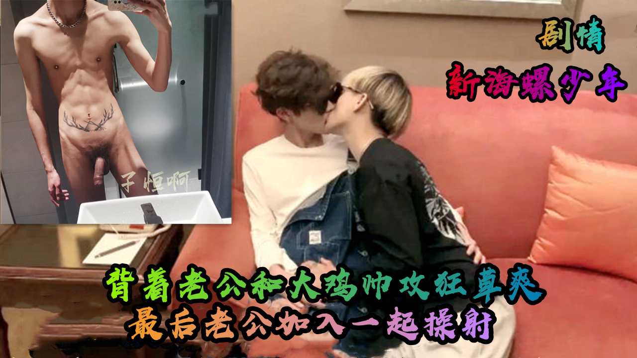 新海螺少年，剧情，背着老公和大鸡帅攻狂草爽，最后老公加入一起操射，干的我意识都开始模糊了
