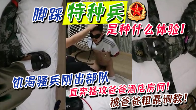 脚踩特种兵！是种什么样体验！饥渴骚兵刚出部队，直奔猛攻爸爸酒店房间！被爸爸粗暴调教！跪舔抽打！原来铁骨铮铮的汉子就好这口！