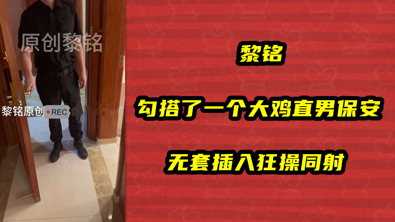 黎铭，勾搭了一个大鸡直男保安，无套插入狂操同射