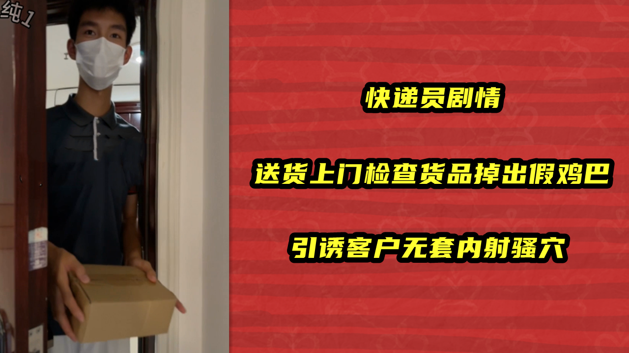 快递员剧情，送货上门检查货品掉出假鸡巴，引诱客户无套内射骚穴