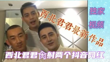 大屌西北君君,肏两个抖音网红视频曝光