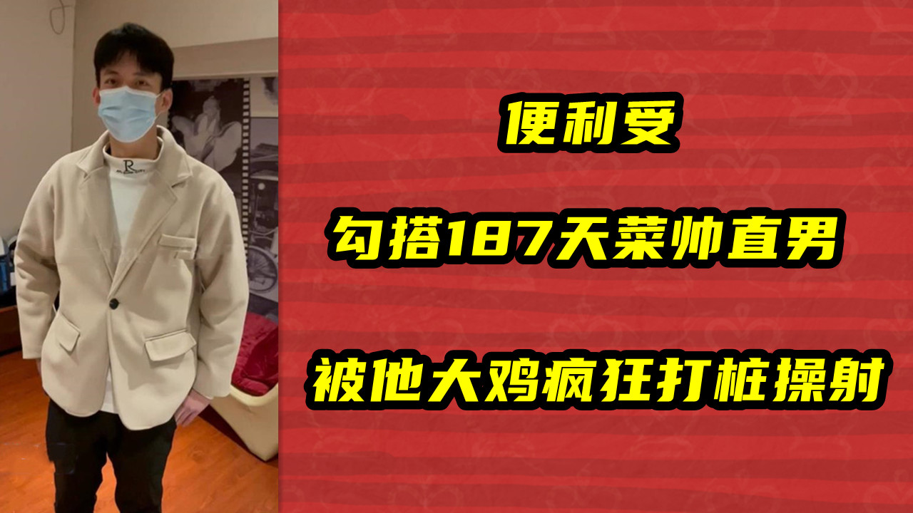便利受，勾搭187天菜帅直男，被他大鸡疯狂打桩操射