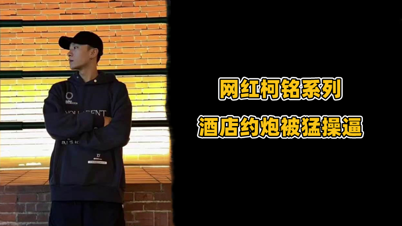 网红柯铭系列：酒店约炮帅哥猛1被猛操逼