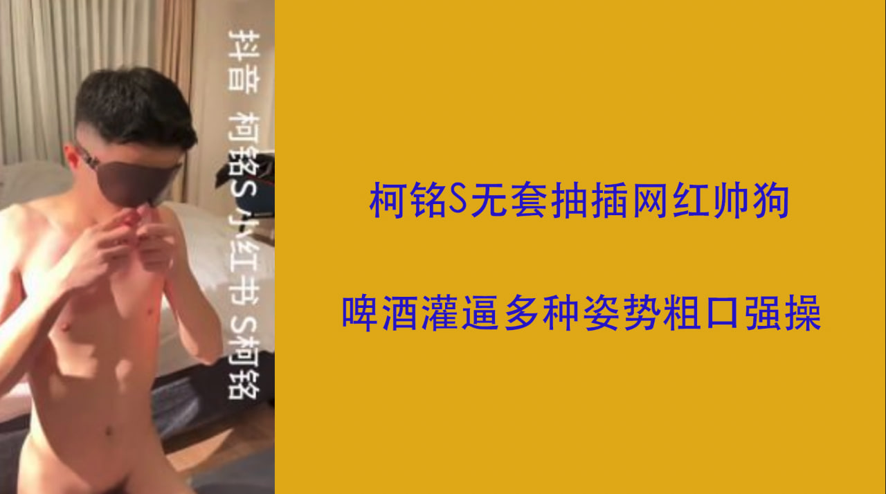 柯铭S无套抽插网红帅狗 啤酒灌逼多种姿势粗口强操